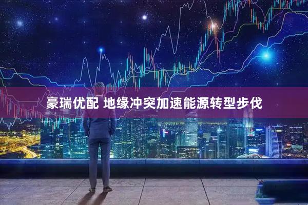 豪瑞优配 地缘冲突加速能源转型步伐