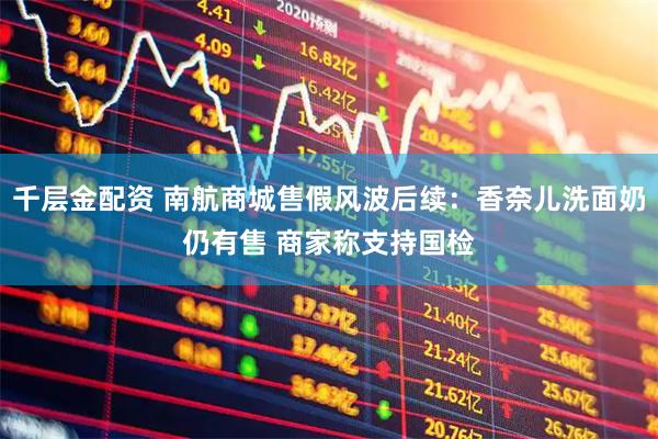 千层金配资 南航商城售假风波后续：香奈儿洗面奶仍有售 商家称支持国检
