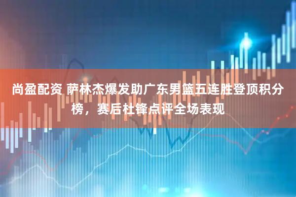 尚盈配资 萨林杰爆发助广东男篮五连胜登顶积分榜，赛后杜锋点评全场表现