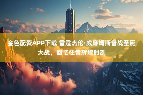 金色配资APP下载 雷霆杰伦·威廉姆斯备战圣诞大战，回忆往昔辉煌时刻