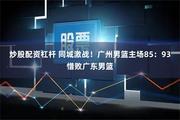 炒股配资杠杆 同城激战！广州男篮主场85：93惜败广东男篮