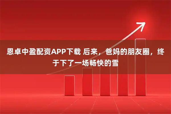 恩卓中盈配资APP下载 后来，爸妈的朋友圈，终于下了一场畅快的雪