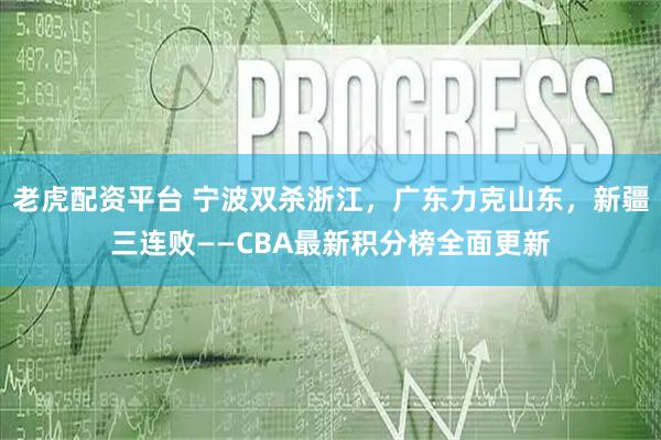 老虎配资平台 宁波双杀浙江，广东力克山东，新疆三连败——CBA最新积分榜全面更新