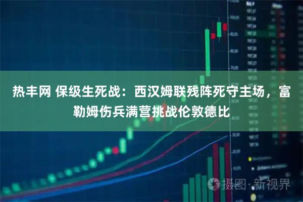 热丰网 保级生死战：西汉姆联残阵死守主场，富勒姆伤兵满营挑战伦敦德比