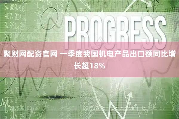 聚财网配资官网 一季度我国机电产品出口额同比增长超18%