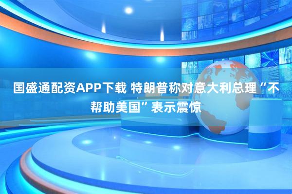 国盛通配资APP下载 特朗普称对意大利总理“不帮助美国”表示震惊
