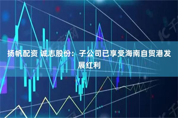 扬帆配资 诚志股份：子公司已享受海南自贸港发展红利