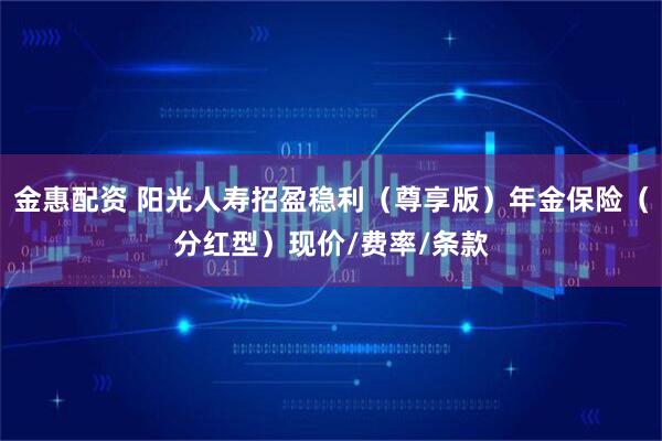 金惠配资 阳光人寿招盈稳利（尊享版）年金保险（分红型）现价/费率/条款