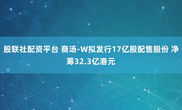 股联社配资平台 商汤-W拟发行17亿股配售股份 净筹32.3亿港元