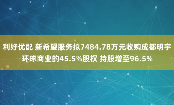 利好优配 新希望服务拟7484.78万元收购成都明宇环球商业的45.5%股权 持股增至96.5%