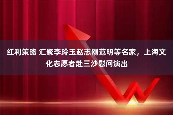 红利策略 汇聚李玲玉赵志刚范明等名家，上海文化志愿者赴三沙慰问演出