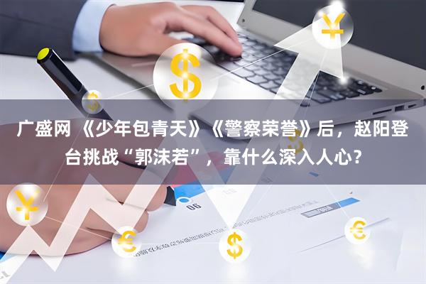 广盛网 《少年包青天》《警察荣誉》后，赵阳登台挑战“郭沫若”，靠什么深入人心？