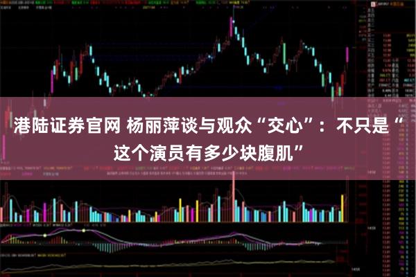 港陆证券官网 杨丽萍谈与观众“交心”：不只是“这个演员有多少块腹肌”