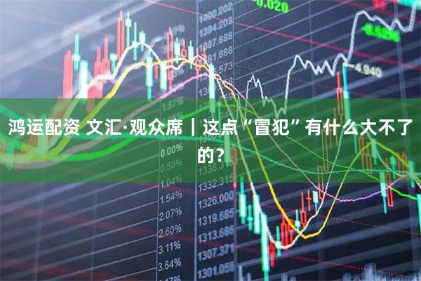 鸿运配资 文汇·观众席｜这点“冒犯”有什么大不了的？