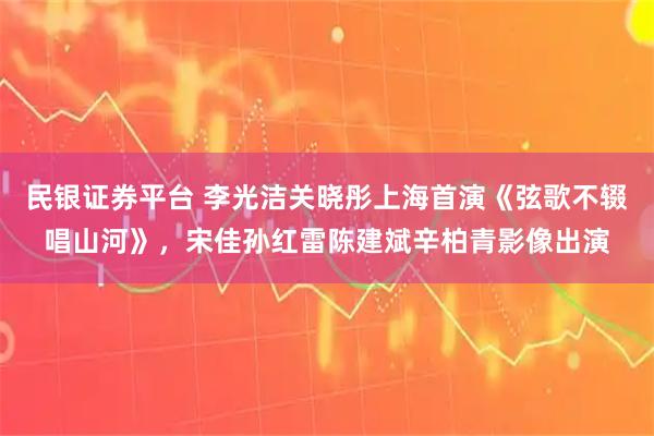 民银证券平台 李光洁关晓彤上海首演《弦歌不辍唱山河》，宋佳孙红雷陈建斌辛柏青影像出演