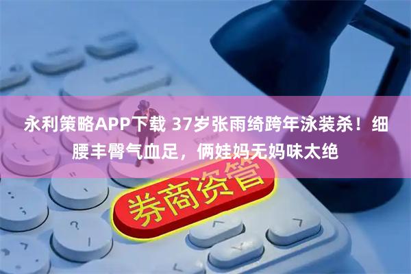 永利策略APP下载 37岁张雨绮跨年泳装杀！细腰丰臀气血足，俩娃妈无妈味太绝