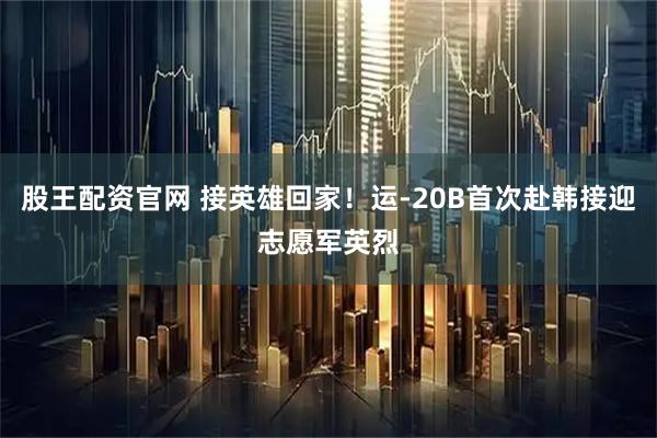 股王配资官网 接英雄回家！运-20B首次赴韩接迎志愿军英烈