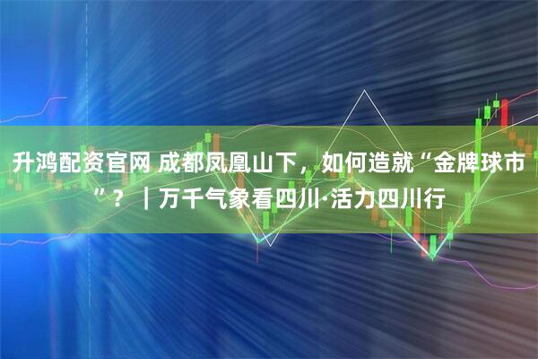 升鸿配资官网 成都凤凰山下，如何造就“金牌球市”？｜万千气象看四川·活力四川行