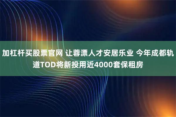 加杠杆买股票官网 让蓉漂人才安居乐业 今年成都轨道TOD将新投用近4000套保租房