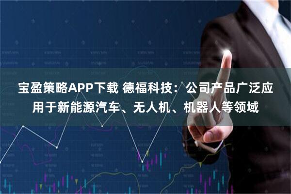 宝盈策略APP下载 德福科技：公司产品广泛应用于新能源汽车、无人机、机器人等领域