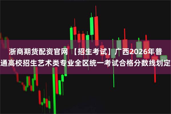 浙商期货配资官网 【招生考试】广西2026年普通高校招生艺术类专业全区统一考试合格分数线划定