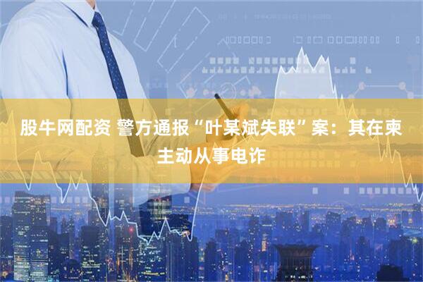 股牛网配资 警方通报“叶某斌失联”案：其在柬主动从事电诈