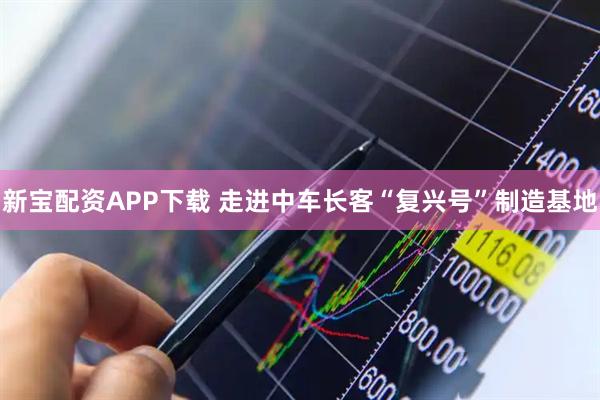 新宝配资APP下载 走进中车长客“复兴号”制造基地