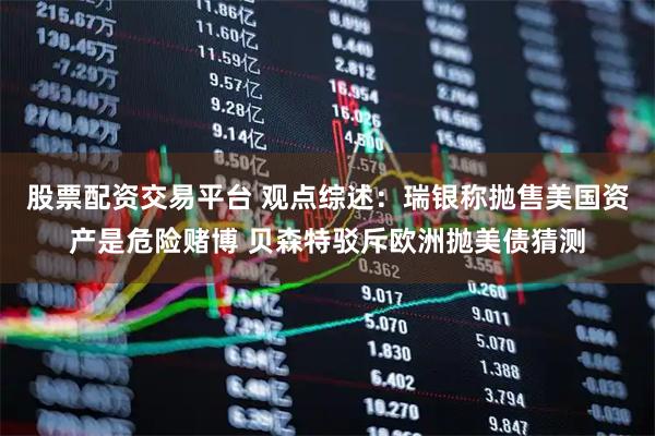 股票配资交易平台 观点综述：瑞银称抛售美国资产是危险赌博 贝森特驳斥欧洲抛美债猜测