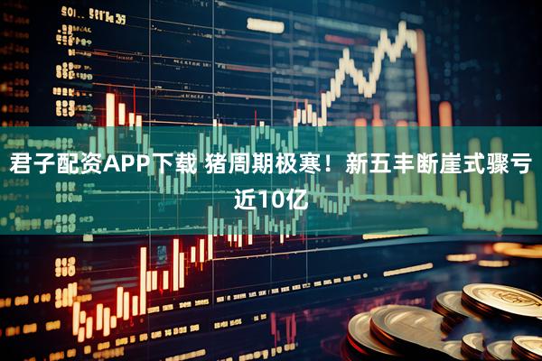 君子配资APP下载 猪周期极寒！新五丰断崖式骤亏近10亿