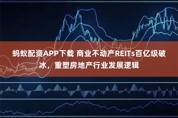 蚂蚁配资APP下载 商业不动产REITs百亿级破冰，重塑房地产行业发展逻辑