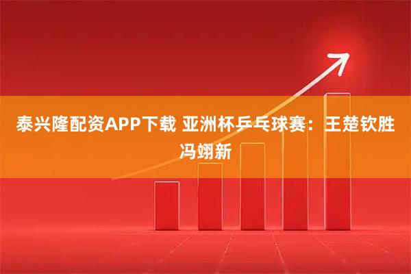泰兴隆配资APP下载 亚洲杯乒乓球赛：王楚钦胜冯翊新