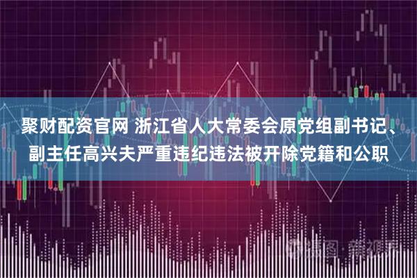 聚财配资官网 浙江省人大常委会原党组副书记、副主任高兴夫严重违纪违法被开除党籍和公职