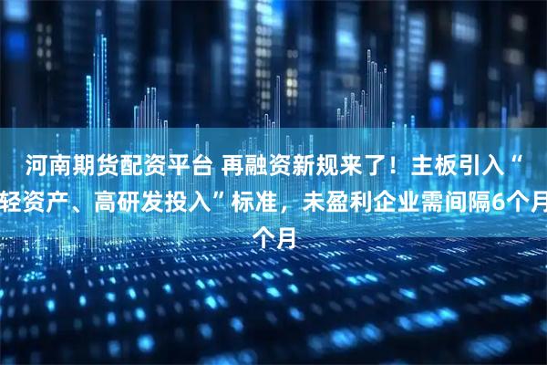 河南期货配资平台 再融资新规来了！主板引入“轻资产、高研发投入”标准，未盈利企业需间隔6个月