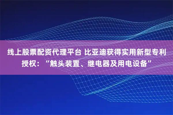 线上股票配资代理平台 比亚迪获得实用新型专利授权：“触头装置、继电器及用电设备”