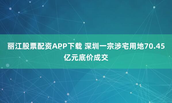 丽江股票配资APP下载 深圳一宗涉宅用地70.45亿元底价成交