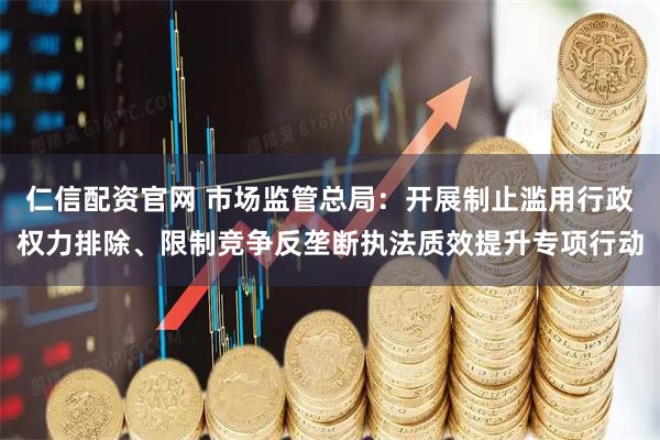 仁信配资官网 市场监管总局：开展制止滥用行政权力排除、限制竞争反垄断执法质效提升专项行动