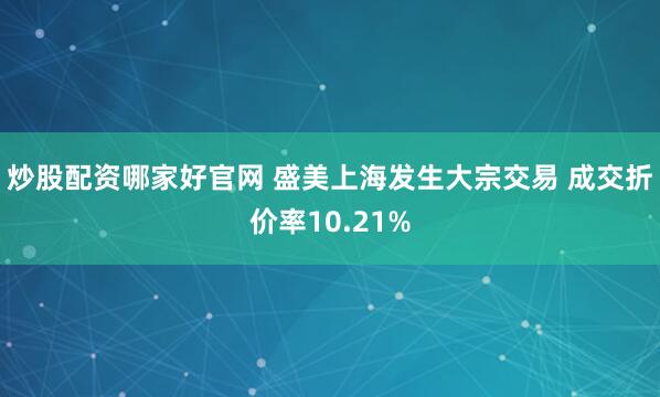 炒股配资哪家好官网 盛美上海发生大宗交易 成交折价率10.21%