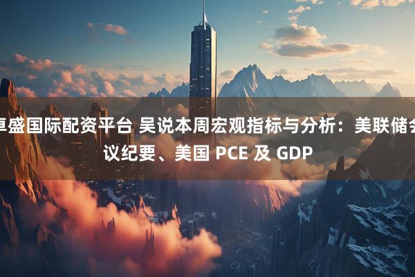 卓盛国际配资平台 吴说本周宏观指标与分析：美联储会议纪要、美国 PCE 及 GDP