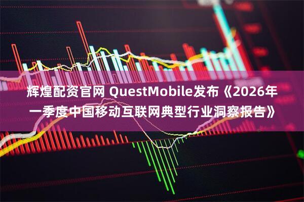 辉煌配资官网 QuestMobile发布《2026年一季度中国移动互联网典型行业洞察报告》