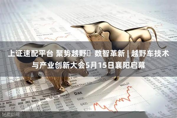 上证速配平台 聚势越野・数智革新 | 越野车技术与产业创新大会5月15日襄阳启幕