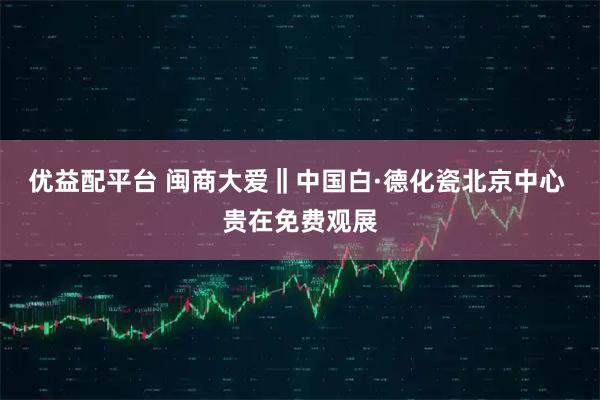 优益配平台 闽商大爱‖中国白·德化瓷北京中心 贵在免费观展